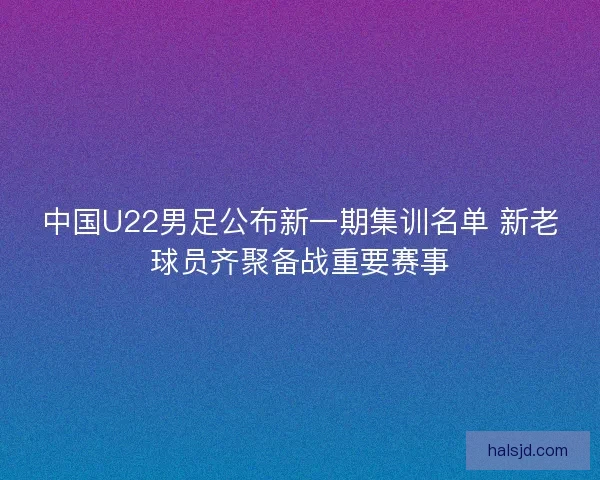 中国U22男足公布新一期集训名单 新老球员齐聚备战重要赛事