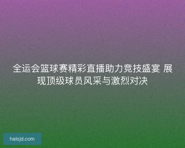 全运会篮球赛精彩直播助力竞技盛宴 展现顶级球员风采与激烈对决