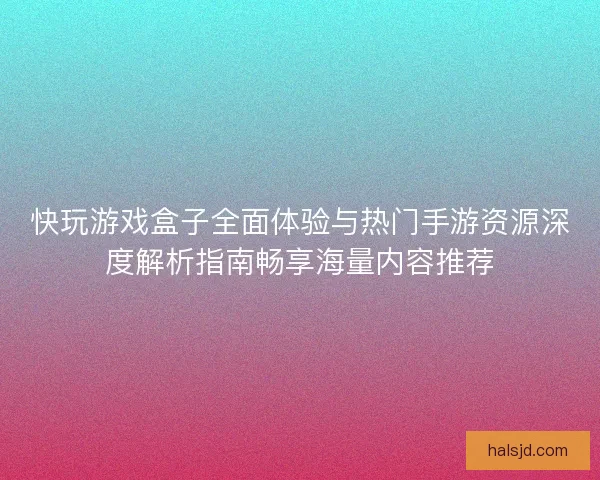快玩游戏盒子全面体验与热门手游资源深度解析指南畅享海量内容推荐
