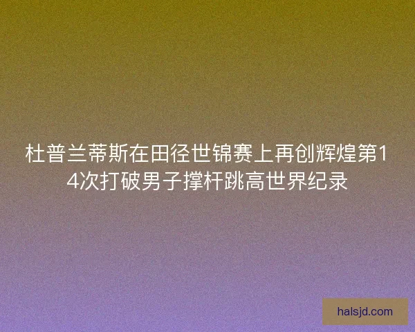 杜普兰蒂斯在田径世锦赛上再创辉煌第14次打破男子撑杆跳高世界纪录